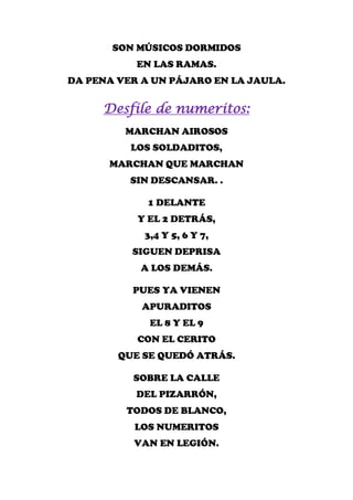 SON MÚSICOS DORMIDOS
           EN LAS RAMAS.
DA PENA VER A UN PÁJARO EN LA JAULA.


     Desfile de numeritos:
         MARCHAN AIROSOS
          LOS SOLDADITOS,
      MARCHAN QUE MARCHAN
          SIN DESCANSAR. .

             1 DELANTE
           Y EL 2 DETRÁS,
            3,4 Y 5, 6 Y 7,
          SIGUEN DEPRISA
            A LOS DEMÁS.

          PUES YA VIENEN
            APURADITOS
             EL 8 Y EL 9
           CON EL CERITO
        QUE SE QUEDÓ ATRÁS.

          SOBRE LA CALLE
           DEL PIZARRÓN,
         TODOS DE BLANCO,
           LOS NUMERITOS
          VAN EN LEGIÓN.
 