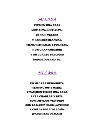 MI CASA
     VIVO EN UNA CASA
   MUY ALTA, MUY ALTA,
      CON UN TEJADO
    Y PAREDES BLANCAS.
TIENE VENTANAS Y PUERTAS,
    Y UN GRAN COMEDOR
   Y UN CUARTO PRECIOSO
     DONDE DUERMO YO.




       MI CARA

   EN MI CARA REDONDITA
    TENGO OJOS Y NARIZ
Y TAMBIEN TENGO UNA BOCA
   PARA CHARLAR Y REIR.
  CON LOS OJOS VEO TODO
CON LA NARIZ HAGO: ¡ATCHISS!
  Y CON LA BOCA YO COMO:
    ¡PALOMITAS DE MAIZ!
 