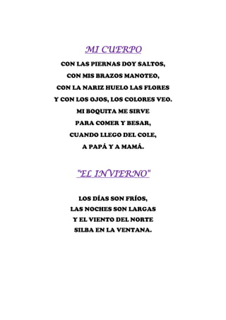 MI CUERPO
 CON LAS PIERNAS DOY SALTOS,
   CON MIS BRAZOS MANOTEO,
CON LA NARIZ HUELO LAS FLORES
Y CON LOS OJOS, LOS COLORES VEO.
      MI BOQUITA ME SIRVE
     PARA COMER Y BESAR,
    CUANDO LLEGO DEL COLE,
       A PAPÁ Y A MAMÁ.



      "EL INVIERNO"

      LOS DÍAS SON FRÍOS,
    LAS NOCHES SON LARGAS
     Y EL VIENTO DEL NORTE
     SILBA EN LA VENTANA.
 