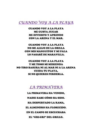 CUANDO VOY A LA PLAYA
       CUANDO VOY A LA PLAYA
          ME GUSTA JUGAR
       ME DIVIERTO Y APRENDO
       CON LA ARENA Y EL MAR.

       CUANDO VOY A LA PLAYA
       NO ME ALEJO DE LA ORILLA
     CON MIS MANGUITOS Y MI PALA
      LO PASARÉ DE MARAVILLA.

        CUANDO VOY A LA PLAYA
         Y ME TOMO MI MERIENDA
NO TIRO BASURA NI AL MAR NI A LA ARENA
            CUIDA TU PLAYA,
        SI NO QUIERES PERDERLA.




        LA PRIMAVERA
      LA PRIMAVERA HA VENIDO,
      NADIE SABE CÓMO HA SIDO.
       HA DESPERTADO LA RAMA,
     EL ALMENDRO HA FLORECIDO.
      EN EL CAMPO SE ESCUCHABA
       EL “GRI-GRI” DEL GRILLO.
 