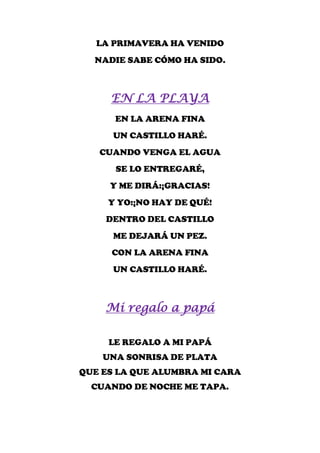 LA PRIMAVERA HA VENIDO
  NADIE SABE CÓMO HA SIDO.



     EN LA PLAYA
      EN LA ARENA FINA
      UN CASTILLO HARÉ.
   CUANDO VENGA EL AGUA
      SE LO ENTREGARÉ,
     Y ME DIRÁ:¡GRACIAS!
     Y YO:¡NO HAY DE QUÉ!
    DENTRO DEL CASTILLO
      ME DEJARÁ UN PEZ.
     CON LA ARENA FINA
      UN CASTILLO HARÉ.



    Mi regalo a papá

     LE REGALO A MI PAPÁ
    UNA SONRISA DE PLATA
QUE ES LA QUE ALUMBRA MI CARA
  CUANDO DE NOCHE ME TAPA.
 