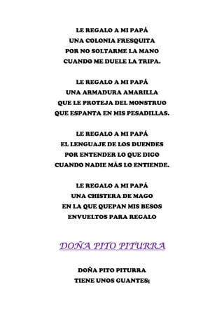 LE REGALO A MI PAPÁ
   UNA COLONIA FRESQUITA
  POR NO SOLTARME LA MANO
  CUANDO ME DUELE LA TRIPA.


     LE REGALO A MI PAPÁ
  UNA ARMADURA AMARILLA
QUE LE PROTEJA DEL MONSTRUO
QUE ESPANTA EN MIS PESADILLAS.


     LE REGALO A MI PAPÁ
 EL LENGUAJE DE LOS DUENDES
  POR ENTENDER LO QUE DIGO
CUANDO NADIE MÁS LO ENTIENDE.


     LE REGALO A MI PAPÁ
    UNA CHISTERA DE MAGO
 EN LA QUE QUEPAN MIS BESOS
   ENVUELTOS PARA REGALO



 DOÑA PITO PITURRA

      DOÑA PITO PITURRA
     TIENE UNOS GUANTES;
 