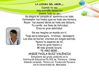 LA LOCURA DEL AMOR       …
                 Cuando te veo
            Una extraña sensación
              Siente todo mi ser,
  Se alegra mi corazón al sentirte a mi lado.
Contemplar tus lindos ojos es toda una ternura,
 Rozar tus suaves labios es toda una dulzura,
        Tu cariño me llena de felicidad,
            Eres mi gran debilidad.
        No me imagino un mundo sin ti,
  Toda seria amargura, tristeza, desespero
Los días se harían eternos sin ningún sentido.
           Nunca te separes de mí,
            Eres mi gran tesoro y
            Mí más grande locura.
               TE AMO BEBE…
     ANGIE PAOLA RUIZ VALENCIA
        Estudiante del grado undécimo en la
Institución Educativa Pío XII de Florencia - Caldas
 Además cursando Técnico en Producción Pecuaria
          con la Universidad de Manizales
 