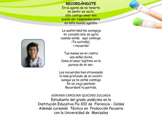 RECORDÁNDOTE
              En la agonía de no tenerte
                   mi sentir es vacío;
                 sólo contigo amor mío
              puedo ser resplandeciente
                en este mundo egoísta.

              La austeridad me acongoja
               mi corazón solo se agita
             cuando estás aquí conmigo.
                    ¡Te extraño!,
                     ¡ recuerdo!

               Tus manos en mi rostro
                  una señal divina
             Como el amor legítimo en la
                 pureza de mi ser.

            Los recuerdos han atravesado
            lo más profundo de mi existir
             aunque ya no estás conmigo
                 En un viejo panteón
                Recordaré tu partida.

        ADRIANA CAROLINA QUICENO ZULUAGA
        Estudiante del grado undécimo en la
Institución Educativa Pío XII de Florencia - Caldas
 Además cursando Técnico en Producción Pecuaria
          con la Universidad de Manizales
 