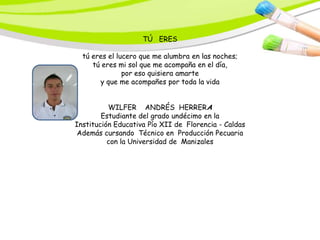 TÚ ERES

  tú eres el lucero que me alumbra en las noches;
     tú eres mi sol que me acompaña en el día,
               por eso quisiera amarte
       y que me acompañes por toda la vida


          WILFER ANDRÉS HERRERA
        Estudiante del grado undécimo en la
Institución Educativa Pío XII de Florencia - Caldas
 Además cursando Técnico en Producción Pecuaria
          con la Universidad de Manizales
 