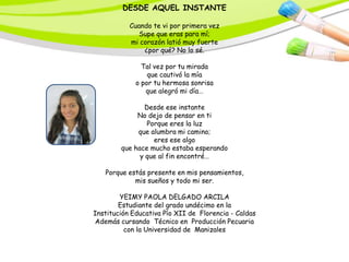 DESDE AQUEL INSTANTE

           Cuando te vi por primera vez
              Supe que eras para mí;
           mi corazón latió muy fuerte
               ¿por qué? No lo sé.

               Tal vez por tu mirada
                 que cautivó la mía
             o por tu hermosa sonrisa
                que alegró mi día…

               Desde ese instante
             No dejo de pensar en ti
                Porque eres la luz
             que alumbra mi camino;
                  eres ese algo
        que hace mucho estaba esperando
              y que al fin encontré…

   Porque estás presente en mis pensamientos,
            mis sueños y todo mi ser.

        YEIMY PAOLA DELGADO ARCILA
        Estudiante del grado undécimo en la
Institución Educativa Pío XII de Florencia - Caldas
Además cursando Técnico en Producción Pecuaria
          con la Universidad de Manizales
 