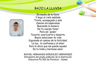 BAJO LA LLUVIA
            En medio de la lluvia
           Y bajo el cielo nublado
         Triste, acongojado y solo
            Camino sin esperanza
             Buscando la manera
             De tu cuerpo tener
               Para así poder
      Tocarte, acariciarte y besarte.
          Busco solucionar mi vida
    Siguiendo el camino de la felicidad,
       La luz, la confianza y el amor
    Pero lo único que me puede ayudar
        Es tu lindo y hermoso amor

RAFAEL HERNANDO GONZÁLEZ HERNÁNDEZ
Estudiante del grado undécimo de la Institución
    Educativa Pío XII de Florencia - Caldas
 
