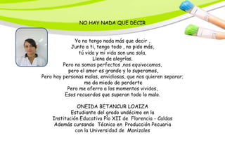 NO HAY NADA QUE DECIR


              Yo no tengo nada más que decir ,
            Junto a ti, tengo todo , no pido más,
                tú vida y mi vida son una sola,
                      Llena de alegrías.
         Pero no somos perfectos ,nos equivocamos,
           pero el amor es grande y lo superamos,
Pero hay personas malas, envidiosas, que nos quieren separar;
                  me da miedo de perderte
           Pero me aferro a los momentos vividos,
          Esos recuerdos que superan todo lo malo.

               ONEIDA BETANCUR LOAIZA
            Estudiante del grado undécimo en la
    Institución Educativa Pío XII de Florencia - Caldas
     Además cursando Técnico en Producción Pecuaria
              con la Universidad de Manizales
 