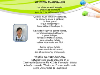ME ESTOY ENAMORANDO

             No sé que me está pasando,
                creo que es una locura,
           pero de ti me estoy enamorando.

         Quisiera mejor no haberte conocido,
           no sé si está bien o si está mal,
                    lo único que sé
                es que es algo mágico
            lo que estoy sintiendo por ti.

         No puedo obligarte a que me quieras,
            pero tampoco puedo obligarte
                   a que no lo hagas;
             la vida nos trata con dureza,
                 pero estando a tu lado
            todo se hace mucho más fácil.

                Cuando estoy a tu lado
             no veo alrededor del mundo
          solo sé que me estoy enamorando.

           YESICA AGUIRRE CARDONA
        Estudiante del grado undécimo en la
Institución Educativa Pío XII de Florencia - Caldas
 Además cursando Técnico en Producción Pecuaria
          con la Universidad de Manizales
 