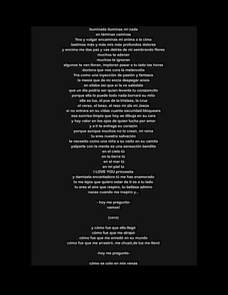 iluminada iluminas mi nada
en láminas caminas
fina y vulgar encaminas mi anima a la cima
lastimas más y más mis más profundos dolores
y encima me das paz y vas detrás de mi sembrando flores
muchos te adoran
muchos te ignoran
algunos te ven lloran, imploran pasar a tu lado las horas
doctora que nos cura la melancolía
fría como una inyección de pasión y fantasía
la mesia que de mi encía despegar ansia
en silaba así que si la ve salúdala
que un día podría ser quien levante tu corazoncito
porque ella lo puede todo nada borrará su mito
ella es luz, el pus de la tristeza, la cruz
el verso, el beso, el rezo mi ala mi Jesús
si no entrara en su vidas cuanta oscuridad bloqueara
esa sonrisa limpia que hoy se dibuja en su cara
y hay valor en los ojos de quien lucha por amor
y a ti te entrega su corazón
porque aunque muchos no lo crean, mi reina
tu eres nuestra salvación
te necesito como una niña a su osito en su camita
palparte con la mente es una sensación bendita
en el cielo tú
en la tierra tú
en el mar tú
en mi piel tú
I LOVE YOU princesita
y damisela encantadora tú me has enamorado
lo ms lejos que quiero estar de ti es a tu lado
tu eres el aire que respiro, tu belleza admiro
naces cuando me inspiro y...
- hoy me pregunto-
vamos!
(coro)
y cómo fue que ella llegó
cómo fue que me atrapó
cómo fue que me enredó en su mundo
cómo fue que me arrastró, me chuzó,de luz me llenó
-hoy me pregunto-
cómo se colo en mis venas
 