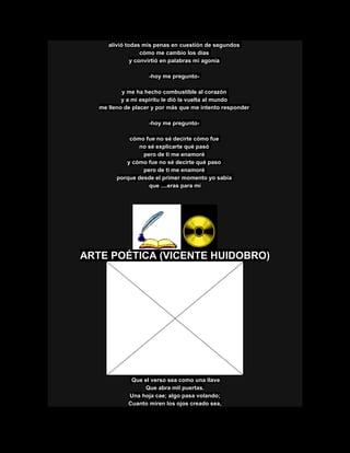 alivió todas mis penas en cuestión de segundos
cómo me cambio los días
y convirtió en palabras mi agonía
-hoy me pregunto-
y me ha hecho combustible al corazón
y a mi espíritu le dió la vuelta al mundo
me lleno de placer y por más que me intento responder
-hoy me pregunto-
cómo fue no sé decirte cómo fue
no sé explicarte qué pasó
pero de ti me enamoré
y cómo fue no sé decirte qué paso
pero de ti me enamoré
porque desde el primer momento yo sabía
que ....eras para mí
ARTE POÉTICA (VICENTE HUIDOBRO)
Que el verso sea como una llave
Que abra mil puertas.
Una hoja cae; algo pasa volando;
Cuanto miren los ojos creado sea,
 