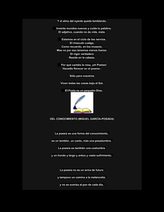 Y el alma del oyente quede temblando.
Inventa mundos nuevos y cuida tu palabra;
El adjetivo, cuando no da vida, mata.
Estamos en el ciclo de los nervios.
El músculo cuelga,
Como recuerdo, en los museos;
Mas no por eso tenemos menos fuerza:
El vigor verdadero
Reside en la cabeza.
Por qué cantáis la rosa, ¡oh Poetas!
Hacedla florecer en el poema ;
Sólo para nosotros
Viven todas las cosas bajo el Sol.
El Poeta es un pequeño Dios.
DEL CONOCIMIENTO (MIGUEL GARCÍA-POSADA)
La poesía es una forma del conocimiento,
es un temblor, un canto, más una pesadumbre.
La poesía es también una costumbre
y un hondo y largo y arduo y vasto sufrimiento.
La poesía no es un arma de futuro
y tampoco un camino a la melancolía;
y no es sumisa al pan de cada día,
 