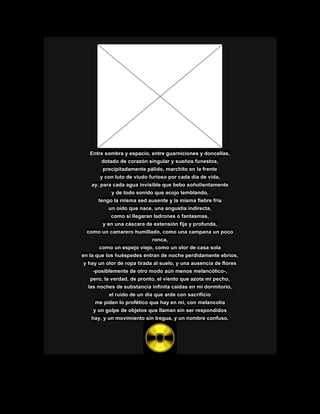 Entre sombra y espacio, entre guarniciones y doncellas,
dotado de corazón singular y sueños funestos,
precipitadamente pálido, marchito en la frente
y con luto de viudo furioso por cada día de vida,
ay, para cada agua invisible que bebo soñolientamente
y de todo sonido que acojo temblando,
tengo la misma sed ausente y la misma fiebre fría
un oído que nace, una angustia indirecta,
como si llegaran ladrones o fantasmas,
y en una cáscara de extensión fija y profunda,
como un camarero humillado, como una campana un poco
ronca,
como un espejo viejo, como un olor de casa sola
en la que los huéspedes entran de noche perdidamente ebrios,
y hay un olor de ropa tirada al suelo, y una ausencia de flores
-posiblemente de otro modo aún menos melancólico-,
pero, la verdad, de pronto, el viento que azota mi pecho,
las noches de substancia infinita caídas en mi dormitorio,
el ruido de un día que arde con sacrificio
me piden lo profético que hay en mí, con melancolía
y un golpe de objetos que llaman sin ser respondidos
hay, y un movimiento sin tregua, y un nombre confuso.
 