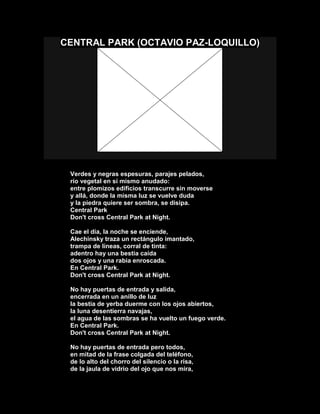 CENTRAL PARK (OCTAVIO PAZ-LOQUILLO)
Verdes y negras espesuras, parajes pelados,
río vegetal en sí mismo anudado:
entre plomizos edificios transcurre sin moverse
y allá, donde la misma luz se vuelve duda
y la piedra quiere ser sombra, se disipa.
Central Park
Don't cross Central Park at Night.
Cae el día, la noche se enciende,
Alechinsky traza un rectángulo imantado,
trampa de líneas, corral de tinta:
adentro hay una bestia caída
dos ojos y una rabia enroscada.
En Central Park.
Don't cross Central Park at Night.
No hay puertas de entrada y salida,
encerrada en un anillo de luz
la bestia de yerba duerme con los ojos abiertos,
la luna desentierra navajas,
el agua de las sombras se ha vuelto un fuego verde.
En Central Park.
Don't cross Central Park at Night.
No hay puertas de entrada pero todos,
en mitad de la frase colgada del teléfono,
de lo alto del chorro del silencio o la risa,
de la jaula de vidrio del ojo que nos mira,
 