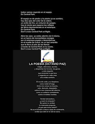 todos vamos cayendo en el espejo.
Es Central Park.
El espejo es de piedra y la piedra ya es sombra,
hay dos ojos del color de la cólera,
un anillo de frío, un cinturón de sangre,
hay el viento que esparce los reflejos
de Alicia desmembrada en el estanque.
En Central Park.
Don't cross Central Park at Night.
Abre los ojos: ya estás adentro de ti mismo,
en un barco de monosílabos navegas
por el estanque-espejo y desembarcas
en el muelle de Cobra: es un taxi amarillo
que te lleva al país de las llamas
a través de Central Park en la noche.
Don't cross Central Park at Night.
LA POESÍA (OCTAVIO PAZ)
Llegas, silenciosa, secreta,
y despiertas los furores, los goces,
y esta angustia
que enciende lo que toca
y engendra en cada cosa
una avidez sombría.
El mundo cede y se desploma
como metal al fuego.
Entre mis ruinas me levanto,
solo, desnudo, despojado,
sobre la roca inmensa del silencio,
como un solitario combatiente
contra invisibles huestes.
Verdad abrasadora,
¿a qué me empujas?
No quiero tu verdad,
tu insensata pregunta.
¿A qué esta lucha estéril?
No es el hombre criatura capaz de contenerte,
avidez que sólo en la sed se sacia,
 