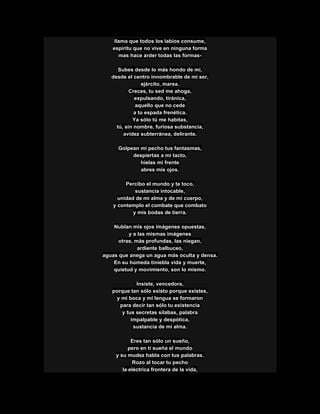llama que todos los labios consume,
espíritu que no vive en ninguna forma
mas hace arder todas las formas-
Subes desde lo más hondo de mí,
desde el centro innombrable de mi ser,
ejército, marea.
Creces, tu sed me ahoga,
expulsando, tiránica,
aquello que no cede
a tu espada frenética.
Ya sólo tú me habitas,
tú, sin nombre, furiosa substancia,
avidez subterránea, delirante.
Golpean mi pecho tus fantasmas,
despiertas a mi tacto,
hielas mi frente
abres mis ojos.
Percibo el mundo y te toco,
sustancia intocable,
unidad de mi alma y de mi cuerpo,
y contemplo el combate que combato
y mis bodas de tierra.
Nublan mis ojos imágenes opuestas,
y a las mismas imágenes
otras, más profundas, las niegan,
ardiente balbuceo,
aguas que anega un agua más oculta y densa.
En su húmeda tiniebla vida y muerte,
quietud y movimiento, son lo mismo.
Insiste, vencedora,
porque tan sólo existo porque existes,
y mi boca y mi lengua se formaron
para decir tan sólo tu existencia
y tus secretas sílabas, palabra
impalpable y despótica,
sustancia de mi alma.
Eres tan sólo un sueño,
pero en ti sueña el mundo
y su mudez habla con tus palabras.
Rozo al tocar tu pecho
la eléctrica frontera de la vida,
 