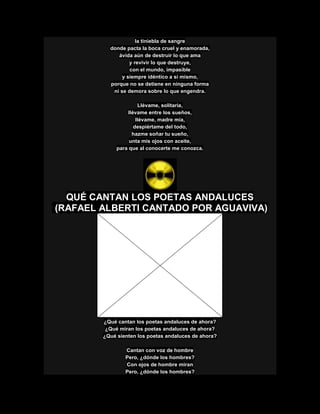 la tiniebla de sangre
donde pacta la boca cruel y enamorada,
ávida aún de destruir lo que ama
y revivir lo que destruye,
con el mundo, impasible
y siempre idéntico a sí mismo,
porque no se detiene en ninguna forma
ni se demora sobre lo que engendra.
Llévame, solitaria,
llévame entre los sueños,
llévame, madre mía,
despiértame del todo,
hazme soñar tu sueño,
unta mis ojos con aceite,
para que al conocerte me conozca.
QUÉ CANTAN LOS POETAS ANDALUCES
(RAFAEL ALBERTI CANTADO POR AGUAVIVA)
¿Qué cantan los poetas andaluces de ahora?
¿Qué miran los poetas andaluces de ahora?
¿Qué sienten los poetas andaluces de ahora?
Cantan con voz de hombre
Pero, ¿dónde los hombres?
Con ojos de hombre miran
Pero, ¿dónde los hombres?
 