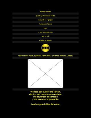 hasta que nadie
pueda ya hacerse el sordo
que golpee y golpee
hasta que el poeta
sepa
o por lo menos crea
que es a él
a quien lo llaman.
VIENTOS DEL PUEBLO (MIGUEL HERNÁNDEZ CANTADO POR LOS LOBOS)
Vientos del pueblo me llevan,
vientos del pueblo me arrastran,
me esparcen el corazón
y me aventan la garganta.
Los bueyes doblan la frente,
 