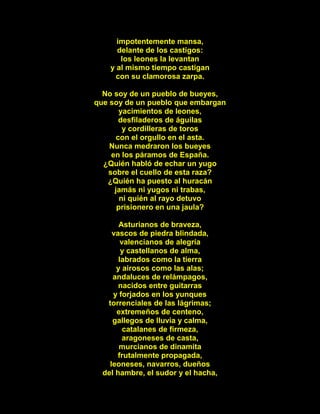 impotentemente mansa,
delante de los castigos:
los leones la levantan
y al mismo tiempo castigan
con su clamorosa zarpa.
No soy de un pueblo de bueyes,
que soy de un pueblo que embargan
yacimientos de leones,
desfiladeros de águilas
y cordilleras de toros
con el orgullo en el asta.
Nunca medraron los bueyes
en los páramos de España.
¿Quién habló de echar un yugo
sobre el cuello de esta raza?
¿Quién ha puesto al huracán
jamás ni yugos ni trabas,
ni quién al rayo detuvo
prisionero en una jaula?
Asturianos de braveza,
vascos de piedra blindada,
valencianos de alegría
y castellanos de alma,
labrados como la tierra
y airosos como las alas;
andaluces de relámpagos,
nacidos entre guitarras
y forjados en los yunques
torrenciales de las lágrimas;
extremeños de centeno,
gallegos de lluvia y calma,
catalanes de firmeza,
aragoneses de casta,
murcianos de dinamita
frutalmente propagada,
leoneses, navarros, dueños
del hambre, el sudor y el hacha,
 