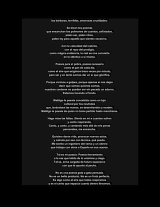 las bárbaras, terribles, amorosas crueldades:
Se dicen los poemas
que ensanchan los pulmones de cuantos, asfixiados,
piden ser, piden ritmo,
piden ley para aquello que sienten excesivo.
Con la velocidad del instinto,
con el rayo del prodigio,
como mágica evidencia, lo real se nos convierte
en lo idéntico a sí mismo.
Poesía para el pobre, poesía necesaria
como el pan de cada día,
como el aire que exigimos trece veces por minuto,
para ser y en tanto somos dar un sí que glorifica.
Porque vivimos a golpes, porque apenas si nos dejan
decir que somos quienes somos,
nuestros cantares no pueden ser sin pecado un adorno.
Estamos tocando el fondo.
Maldigo la poesía concebida como un lujo
cultural por los neutrales
que, lavándose las manos, se desentienden y evaden.
Maldigo la poesía de quien no toma partido hasta mancharse.
Hago mías las faltas. Siento en mí a cuantos sufren
y canto respirando.
Canto, y canto, y cantando más allá de mis penas
personales, me ensancho.
Quisiera daros vida, provocar nuevos actos,
y calculo por eso con técnica, qué puedo.
Me siento un ingeniero del verso y un obrero
que trabaja con otros a España en sus aceros.
Tal es mi poesía: Poesía-herramienta
a la vez que latido de lo unánime y ciego.
Tal es, arma cargada de futuro expansivo
con que te apunto al pecho.
No es una poesía gota a gota pensada.
No es un bello producto. No es un fruto perfecto.
Es algo como el aire que todos respiramos
y es el canto que espacia cuanto dentro llevamos.
 