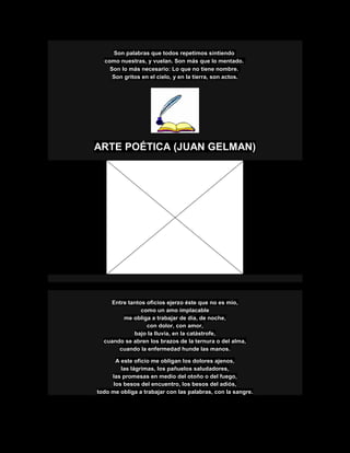 Son palabras que todos repetimos sintiendo
como nuestras, y vuelan. Son más que lo mentado.
Son lo más necesario: Lo que no tiene nombre.
Son gritos en el cielo, y en la tierra, son actos.
ARTE POÉTICA (JUAN GELMAN)
Entre tantos oficios ejerzo éste que no es mío,
como un amo implacable
me obliga a trabajar de día, de noche,
con dolor, con amor,
bajo la lluvia, en la catástrofe,
cuando se abren los brazos de la ternura o del alma,
cuando la enfermedad hunde las manos.
A este oficio me obligan los dolores ajenos,
las lágrimas, los pañuelos saludadores,
las promesas en medio del otoño o del fuego,
los besos del encuentro, los besos del adiós,
todo me obliga a trabajar con las palabras, con la sangre.
 
