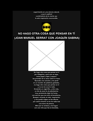 experimento en una ciencia natural,
y que la aptitud
combinatoria de la mente sea
la solo inspiración reconocible.
NO HAGO OTRA COSA QUE PENSAR EN TÍ
(JOAN MANUEL SERRAT CON JOAQUÍN SABINA)
No hago otra cosa que pensar en ti
por halagarte y para que se sepa,
tome papel y lápiz y esparcí
las prendas de tu amor sobre la mesa.
Buscaba una canción y me perdí
en un montón de palabras gastadas,
no hago otra cosa que pensar en ti
y no se me ocurre nada.
Enciendo un cigarrillo, y otro más,
un día de esos he de plantearme
muy seriamente dejar de fumar,
con esa tos que me entra al levantarme.
Busqué, mirando al cielo, inspiración
y me quedé colgao en las alturas,
por cierto al techo no le iría nada mal
una mano de pintura.
Miré por la ventana y me fugué
con una niña que iba en bicicleta,
 