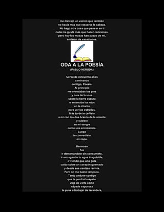 me distrajo un vecino que también
no hacia más que rascarse la cabeza.
No hago otra cosa que pensar en tí
nada me gusta más que hacer canciones,
pero hoy las musas han pasao de mí,
andarán de vacaciones.
ODA A LA POESÍA
(PABLO NERUDA)
Cerca de cincuenta años
caminando
contigo, Poesía.
Al principio
me enredabas los pies
y caía de bruces
sobre la tierra oscura
o enterraba los ojos
en la charca
para ver las estrellas.
Más tarde te ceñiste
a mí con los dos brazos de la amante
y subiste
en mi sangre
como una enredadera.
Luego
te convertiste
en copa.
Hermoso
fue
ir derramándote sin consumirte,
ir entregando tu agua inagotable,
ir viendo que una gota
caída sobre un corazón quemado
y desde sus cenizas revivía.
Pero no me bastó tampoco.
Tanto anduve contigo
que te perdí el respeto.
Dejé de verte como
náyade vaporosa
te puse a trabajar de lavandera,
 