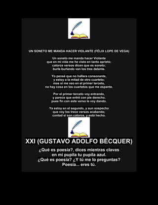 UN SONETO ME MANDA HACER VIOLANTE (FÉLIX LOPE DE VEGA)
Un soneto me manda hacer Violante
que en mi vida me he visto en tanto aprieto;
catorce versos dicen que es soneto;
burla burlando van los tres delante.
Yo pensé que no hallara consonante,
y estoy a la mitad de otro cuarteto;
mas si me veo en el primer terceto,
no hay cosa en los cuartetos que me espante.
Por el primer terceto voy entrando,
y parece que entré con pie derecho,
pues fin con este verso le voy dando.
Ya estoy en el segundo, y aun sospecho
que voy los trece versos acabando;
contad si son catorce, y está hecho.
XXI (GUSTAVO ADOLFO BÉCQUER)
¿Qué es poesía?, dices mientras clavas
en mi pupila tu pupila azul.
¿Qué es poesía? ¿Y tú me lo preguntas?
Poesía... eres tú.
 