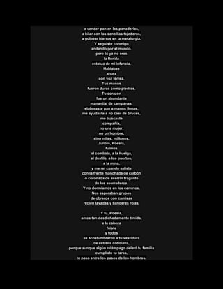a vender pan en las panaderías,
a hilar con las sencillas tejedoras,
a golpear hierros en la metalurgia.
Y seguiste conmigo
andando por el mundo,
pero tú ya no eras
la florida
estatua de mi infancia.
Hablabas
ahora
con voz férrea.
Tus manos
fueron duras como piedras.
Tu corazón
fue un abundante
manantial de campanas,
elaboraste pan a manos llenas,
me ayudaste a no caer de bruces,
me buscaste
compañía,
no una mujer,
no un hombre,
sino miles, millones.
Juntos, Poesía,
fuimos
al combate, a la huelga,
al desfile, a los puertos,
a la mina,
y me reí cuando saliste
con la frente manchada de carbón
o coronada de aserrín fragante
de los aserraderos.
Y no dormíamos en los caminos.
Nos esperaban grupos
de obreros con camisas
recién lavadas y banderas rojas.
Y tú, Poesía,
antes tan desdichadamente tímida,
a la cabeza
fuiste
y todos
se acostumbraron a tu vestidura
de estrella cotidiana,
porque aunque algún relámpago delató tu familia
cumpliste tu tarea,
tu paso entre los pasos de los hombres.
 