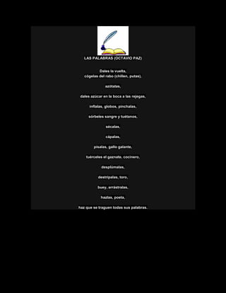 LAS PALABRAS (OCTAVIO PAZ)
Dales la vuelta,
cógelas del rabo (chillen, putas),
azótalas,
dales azúcar en la boca a las rejegas,
ínflalas, globos, pínchalas,
sórbeles sangre y tuétanos,
sécalas,
cápalas,
písalas, gallo galante,
tuérceles el gaznate, cocinero,
desplúmalas,
destrípalas, toro,
buey, arrástralas,
hazlas, poeta,
haz que se traguen todas sus palabras.
 