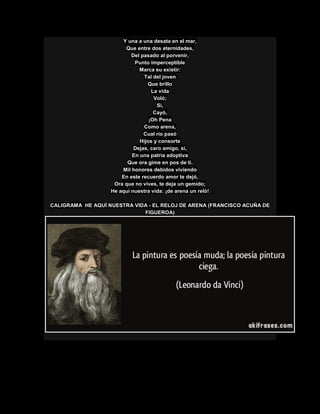 Y una a una desata en el mar,
Que entre dos eternidades,
Del pasado al porvenir,
Punto imperceptible
Marca su existir:
Tal del joven
Que brillo
La vida
Voló;
Si,
Cayó,
¡Oh Pena
Como arena,
Cual río pasó
Hijos y consorte
Dejas, caro amigo, si,
En una patria adoptiva
Que ora gime en pos de ti.
Mil honores debidos viviendo
En este recuerdo amor te dejó,
Ora que no vives, te deja un gemido;
He aquí nuestra vida: ¡de arena un reló!
CALIGRAMA HE AQUÍ NUESTRA VIDA - EL RELOJ DE ARENA (FRANCISCO ACUÑA DE
FIGUEROA)
 