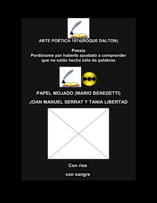ARTE POÉTICA 1974(ROQUE DALTON)
Poesía
Perdóname por haberte ayudado a comprender
que no estás hecha sólo de palabras
PAPEL MOJADO (MARIO BENEDETTI)
JOAN MANUEL SERRAT Y TANIA LIBERTAD
Con ríos
con sangre
 