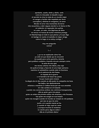 apretarte, usarte, darte y olerte, verte
como lo intocable mi desafió mayor
el secreto la cima la meta de un mundo mejor
mi sangre y herida vida respétala por favor
conceptos y dolores la venganza y el amor
llévate mi error mis momentos de terror
mis recuerdos y valor sigues siendo tu mi dama mi flor
mi redentor mi reparador de sueños
mi color, mi calor, mis lágrimas de dolor
mi rencor mi fuerza de luchar mientras prosigo
mi libertad baja en todo lo que pienso y lo que digo
mi testigo mi noche mi estrella mi mejor amigo
como le hago si no estoy contigo ?
-hoy me pregunto-
vamos!
(...)
y yo no se explicarte cómo fue
yo sólo sé que desde que te encontré
me quedé para verte quererte y tenerte
pero prefiero cuidarte y hacerte mía por siempre como
la nena de mis ojos
me recrea colorea mis ideas y las cojo
me quita el enojo y hace de mi una mejor persona
reanima mi autoestima cuando esta no funciona
es la patrona de mis frases
mi espada de la guerra
o mi bandera de hacer las pases
la que muere pero renace
la alegría de mi día cuando es ella quien la compañía me hace
tan bella y tan deslumbrante
míranos a nosotros 2 vueltos locos por ser sus amantes
mi vida cambia en el instante
cuando nos conocimos ambos nos volvimos transparentes
ella es quien guía mis pasos
quien se entera de primera sobre mis aciertos y mis fracasos
fue quien me acogió en sus brazos
quien me recogió cuando mi mundo se rompió en mil pedazos
por eso se que me ama
junto a mi cuando mamá se fue
y cuando el viejo cayó en cama
y aunque muchos la reclaman
no siento pena alguna saben !
ella es mi primera dama !
 