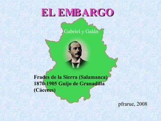 EL EMBARGO pfrarue, 2008 Frades de la Sierra (Salamanca) 1870-1905 Guijo de Granadilla (Cáceres) Gabriel y Galán 