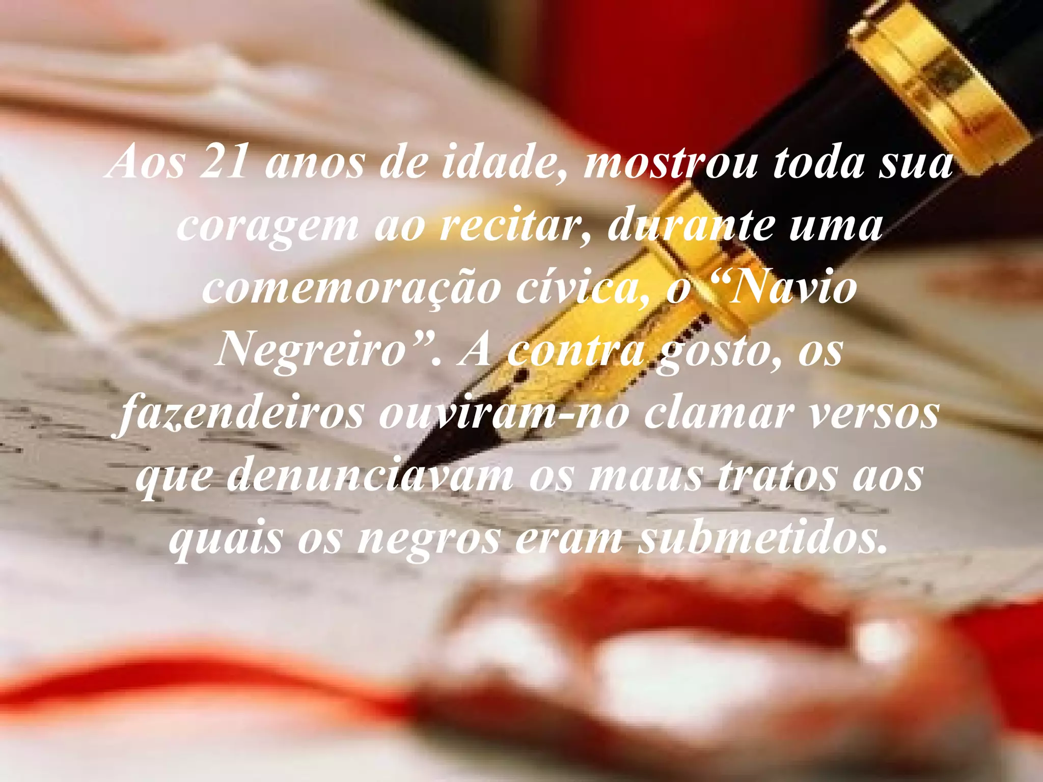 Aos 21 anos de idade, mostrou toda sua coragem ao recitar, durante uma comemoração cívica, o “Navio Negreiro”. A contra gosto, os fazendeiros ouviram-no clamar versos que denunciavam os maus tratos aos quais os negros eram submetidos. 