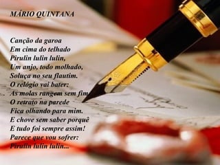 MÁRIO QUINTANA         Canção da garoa Em cima do telhado Pirulin lulin lulin, Um anjo, todo molhado, Soluça no seu flautim. O relógio vai bater: As molas rangem sem fim. O retrato na parede Fica olhando para mim. E chove sem saber porquê E tudo foi sempre assim! Parece que vou sofrer: Pirulin lulin lulin... 