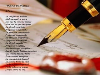 VINÍCIUS DE MORAES A Porta Eu sou feita de madeira Madeira, matéria morta Mas não há coisa no mundo Mais viva do que uma porta. Eu abro devagarinho Pra passar o menininho Eu abro bem com cuidado Pra passar o namorado Eu abro bem prazenteira Pra passar a cozinheira Eu abro de supetão Pra passar o capitão. Só não abro pra essa gente Que diz (a mim bem me importa...) Que se uma pessoa é burra É burra como uma porta. Eu sou muito inteligente! Eu fecho a frente da casa Fecho a frente do quartel Fecho tudo nesse mundo Só vivo aberta no céu. 