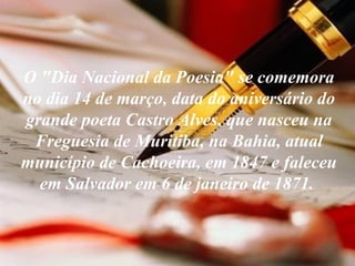 O "Dia Nacional da Poesia" se comemora no dia 14 de março, data do aniversário do grande poeta Castro Alves, que nasceu na Freguesia de Muritiba, na Bahia, atual município de Cachoeira, em 1847 e faleceu em Salvador em 6 de janeiro de 1871.   