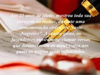 Aos 21 anos de idade, mostrou toda sua coragem ao recitar, durante uma comemoração cívica, o “Navio Negreiro”. A contra gosto, os fazendeiros ouviram-no clamar versos que denunciavam os maus tratos aos quais os negros eram submetidos. 