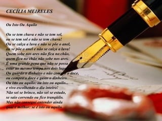 CECÍLIA MEIRELES          Ou Isto Ou Aquilo Ou se tem chuva e não se tem sol, ou se tem sol e não se tem chuva! Ou se calça a luva e não se põe o anel, ou se põe o anel e não se calça a luva! Quem sobe nos ares não fica no chão, quem fica no chão não sobe nos ares. É uma grande pena que não se possa estar ao mesmo tempo nos dois lugares! Ou guardo o dinheiro e não compro o doce, ou compro o doce e gasto o dinheiro. Ou isto ou aquilo: ou isto ou aquilo... e vivo escolhendo o dia inteiro! Não sei se brinco, não sei se estudo, se saio correndo ou fico tranqüilo. Mas não consegui entender ainda qual é melhor: se é isto ou aquilo. 