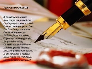 FERNANDO PESSOA         A lavadeira no tanque Bate roupa em pedra bem. Canta porque canta e é triste Porque canta porque existe; Por isso é alegre também.  Ora se eu alguma vez Pudesse fazer nos versos O que a essa roupa ela fez, Eu perdeira talvez Os meus destinos diversos.  Há uma grande unidade Em, sem pensar nem razão, E até cantando a metade, Bater roupa em realidade... Quem me lava o coração? 