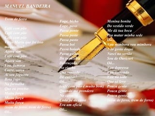 MANUEL BANDEIRA          Trem de ferro Café com pão Café com pão Café com pão Virge Maria que foi isso  maquinista? Agora sim Café com pão Agora sim Voa, fumaça Corre, cerca Ai seu foguista Bota fogo Na fornalha Que eu preciso Muita força Muita força Muita força (trem de ferro, trem de ferro) Oô... Foge, bicho Foge, povo Passa ponte Passa poste Passa pasto Passa boi Passa boiada Passa galho Da ingazeira Debruçada No riacho Que vontade De cantar! Oô... (café com pão é muito bom) Quando me prendero No canaviá Cada pé de cana Era um oficiá Oô... Menina bonita Do vestido verde Me dá tua boca Pra matar minha sede Oô... Vou mimbora vou mimbora Não gosto daqui Nasci no sertão Sou de Ouricuri Oô... Vou depressa Vou correndo Vou na toda Que só levo  Pouca gente Pouca gente Pouca gente... (trem de ferro, trem de ferro) 