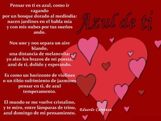 Pensar en ti es azul, como ir vagando por un bosque dorado al mediodía: nacen jardines en el habla mía y con mis nubes por tus sueños ando. Nos une y nos separa un aire blando, una distancia de melancolía; yo alzo los brazos de mi poesía, azul de ti, dolido y esperando. Es como un horizonte de violines o un tibio sufrimiento de jazmines pensar en ti, de azul temperamento. El mundo se me vuelve cristalino, y te miro, entre lámparas de trino, azul domingo de mi pensamiento. Eduardo Carranza 
