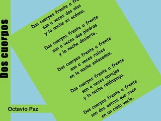 Dos cuerpos Dos cuerpos frente a frente  son a veces dos olas  y la noche es océano.  Dos cuerpos frente a frente  son a veces dos piedras  y la noche desierto.  Dos cuerpos frente a frente  son a veces raíces  en la noche enlazadas.  Dos cuerpos frente a frente  son a veces navajas  y la noche relámpago.  Dos cuerpos frente a frente  son dos astros que caen  en un cielo vacío. Octavio Paz  