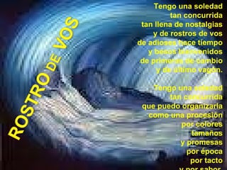 Tengo una soledad  tan concurrida  tan llena de nostalgias  y de rostros de vos  de adioses hace tiempo  y besos bienvenidos  de primeras de cambio  y de último vagón.  Tengo una soledad  tan concurrida  que puedo organizarla  como una procesión  por colores  tamaños  y promesas  por época  por tacto  y por sabor.   