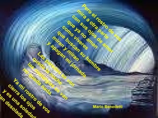 Pero el rostro de vos  mira a otra parte  con sus ojos de amor  que ya no aman  como víveres  que buscan su hambre  miran y miran  y apagan mi jornada.  Las paredes se van  queda la noche  las nostalgias se van  no queda nada.  Ya mi rostro de vos  cierra los ojos  y es una soledad  tan desolada. Mario Benedetti 