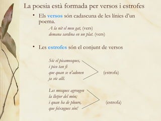 La poesia està formada per versos i estrofes Els  versos  són cadascuna de les línies d’un poema. A la nit el meu gat,  (vers) demana sardina en un plat . (vers) Les  estrofes  són el conjunt de versos Sóc el picamosques, i pico tan fi que quan se n'adonen   (estrofa) ja sóc allí.   Les mosques agreugen  la lletjor del món; i quan ha de ploure,   (estrofa) que feixugues són! 