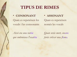TIPUS DE RIMES CONSONANT Quan es repeteixen les vocals i les consonants Això era una rat eta que embrutava l'escal eta ASSONANT Quan es repeteixen només les vocals Quan seràs mort, enc a r a   faràs créixer una fl a m a . 