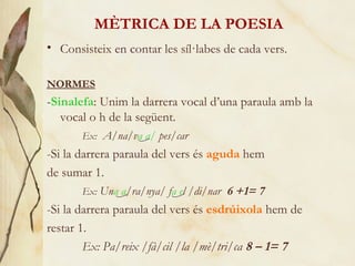 MÈTRICA DE LA POESIA Consisteix en contar les síl·labes de cada vers. NORMES - Sinalefa : Unim la darrera vocal d’una paraula amb la vocal o h de la següent.  Ex:   A/na/v a   a/  pes/car -Si la darrera paraula del vers és  aguda  hem de sumar 1.  Ex:  Un a   a /ra/nya/ f a   e l /di/nar   6 +1= 7 -Si la darrera paraula del vers és  esdrúixola  hem de restar 1.  Ex:  Pa/reix /fà/cil /la /mè/tri/ca  8 – 1= 7 