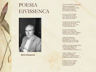 POESIA EIVISSENCA LLUNA PAGESA (fragments) Aquesta lluna pagesa  aquí és més lluna que enlloc.  Sortia grossa i encesa,  ara ha pres un color groc.  Ja no veu carro ni mula  ni el bestiar que recull.  Si avorrida, ho dissimula  alta i clara com un ull.  Temps ha que dorm la gallina  i els al.lots ja són al llit.  Na Xamena diu: "Au, vine",  a l'home mig adormit.  No fa cas de petiteses  la lluna. Vol camp obert.  Sèquies, pins, camins, maleses:  tot ho mira amb aire expert.  Amiga de l'olibassa,  de la granota i el mart.  (Qui dorm i qui va de caça,  i qui mai troba que és tard.) Vetlla el vent que sempre alena,  i la font que sempre neix,  i l'ona damunt l'arena,  i, amb un badall, jo mateix. [...]  Lladre i adúlter, a l'una  volen anar d'amagat.  Es queixen: "Aquesta lluna!"  I troba una ombra el pecat. [...]  La lluna de lloc es muda,  la lluna fa el seu camí.  La serena cau menuda  i arriba que tot té fi.   Marià Villangómez   